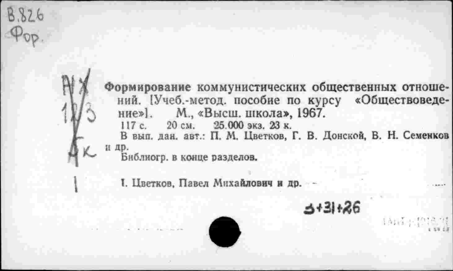 ﻿Формирование коммунистических общественных отношений. [Учеб.-метод. пособие по курсу «Обществоведение»]. М., «Высш, школа», 1967.
117 с. 20 см. 25.000 экз. 23 к.
В вып. дан. авт.: П. М. Цветков, Г. В. Донской, В. Н. Семенков и др.
Бнблиогр. в конце разделов.
I. Цветков, Павел Михайлович и др. -
5+31^6